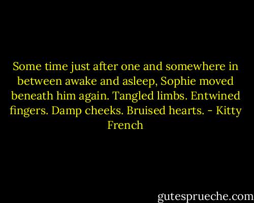 Some time just after one and somewhere in between awake and asleep, Sophie moved beneath him again. Tangled limbs. Entwined fingers. Damp cheeks. Bruised hearts. - Kitty French