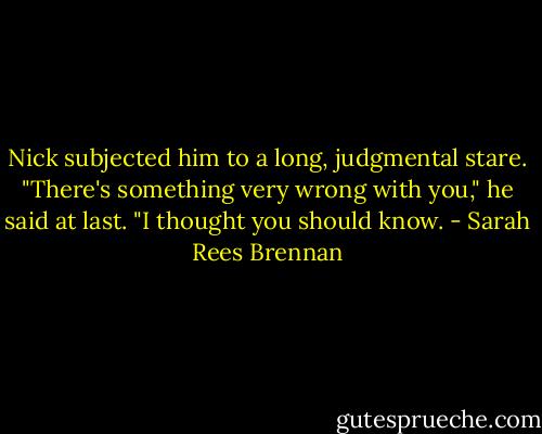 Nick subjected him to a long, judgmental stare. "There's something very wrong with you," he said at last. "I thought you should know. - Sarah Rees Brennan