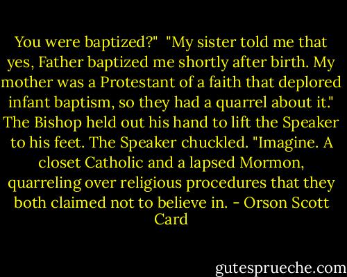 You were baptized?"<br /><br />"My sister told me that yes, Father baptized me shortly after birth. My mother was a Protestant of a faith that deplored infant baptism, so they had a quarrel about it." The Bishop held out his hand to lift the Speaker to his feet. The Speaker chuckled. "Imagine. A closet Catholic and a lapsed Mormon, quarreling over religious procedures that they both claimed not to believe in. - Orson Scott Card
