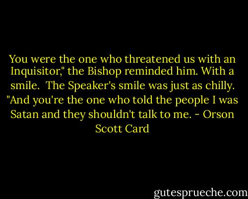 You were the one who threatened us with an Inquisitor," the Bishop reminded him. With a smile.<br /><br />The Speaker's smile was just as chilly. "And you're the one who told the people I was Satan and they shouldn't talk to me. - Orson Scott Card