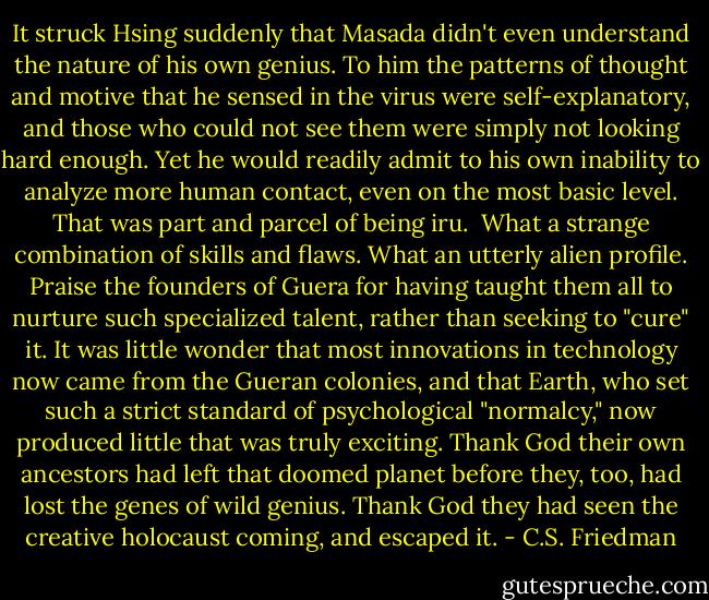 It struck Hsing suddenly that Masada didn't even understand the nature of his own genius. To him the patterns of thought and motive that he sensed in the virus were self-explanatory, and those who could not see them were simply not looking hard enough. Yet he would readily admit to his own inability to analyze more human contact, even on the most basic level. That was part and parcel of being iru.<br /><br />What a strange combination of skills and flaws. What an utterly alien profile. Praise the founders of Guera for having taught them all to nurture such specialized talent, rather than seeking to "cure" it. It was little wonder that most innovations in technology now came from the Gueran colonies, and that Earth, who set such a strict standard of psychological "normalcy," now produced little that was truly exciting. Thank God their own ancestors had left that doomed planet before they, too, had lost the genes of wild genius. Thank God they had seen the creative holocaust coming, and escaped it. - C.S. Friedman