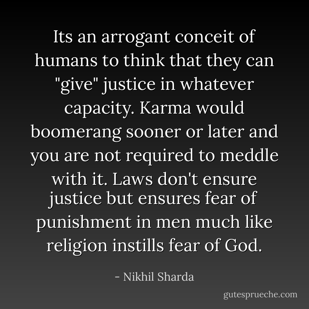 Its an arrogant conceit of humans to think that they can "give" justice in whatever capacity. Karma would boomerang sooner or later and you are not required to meddle with it. Laws don't ensure justice but ensures fear of punishment in men much like religion instills fear of God. - Nikhil Sharda