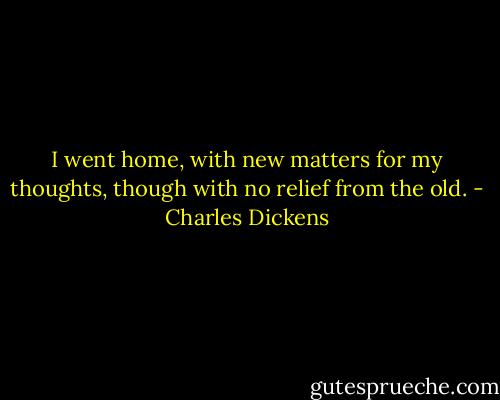 I went home, with new matters for my thoughts, though with no relief from the old. - Charles Dickens