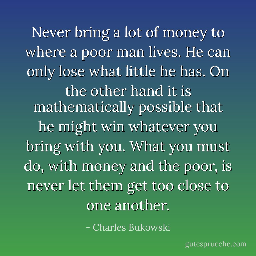 Never bring a lot of money to where a poor man lives. He can only lose what little he has. On the other hand it is mathematically possible that he might win whatever you bring with you. What you must do, with money and the poor, is never let them get too close to one another. - Charles Bukowski
