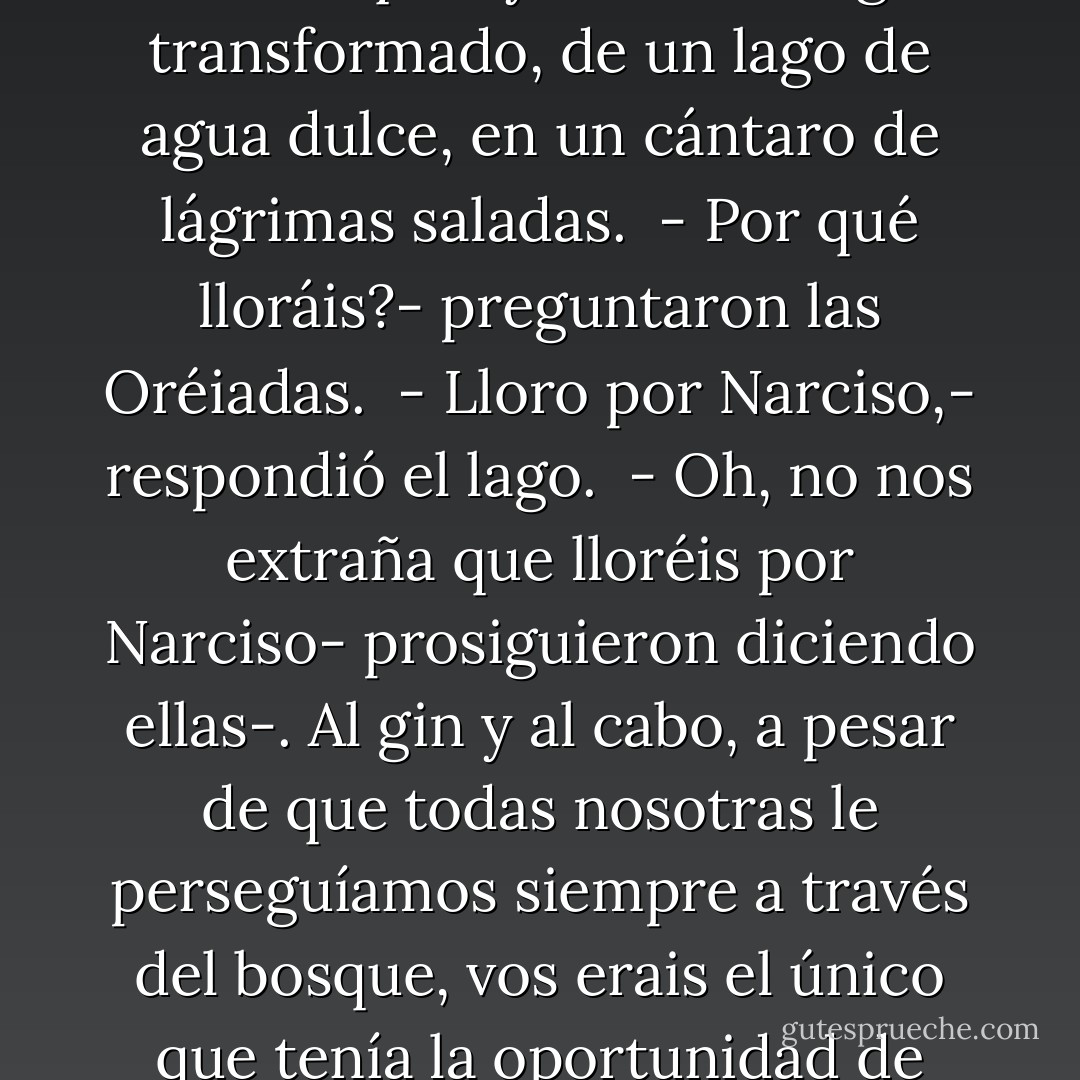 El Alquimista cogió un libro que alguien de la caravana había traído. El volumen estaba sin las tapas, pero logró identificar su autor: Oscar Wilde. Mientras lo hojeaba, encontró una historia sobre Narciso.<br /> El Alquimista conocía la leyenda de Narciso, un hermoso muchacho que todos lod días iba a contemplar su propia belleza en el lago. Estaba tan fascinado por sí mismo, que un día cayó dentro del lago y murió ahogado. En el lugar donde cayó nació una flor a la que llamaron narciso.<br /> Pero no era así como Oscar Wilde ponía fin a la historia.<br /> Él decía que cuando Narciso murió, vinieron las Oréiadas-diosas del bosque- y vieron el lago transformado, de un lago de agua dulce, en un cántaro de lágrimas saladas.<br /> - Por qué lloráis?- preguntaron las Oréiadas.<br /> - Lloro por Narciso,- respondió el lago.<br /> - Oh, no nos extraña que lloréis por Narciso- prosiguieron diciendo ellas-. Al gin y al cabo, a pesar de que todas nosotras le perseguíamos siempre a través del bosque, vos erais el único que tenía la oportunidad de contemplar de cerca su belleza.<br /> - Entonces, ¿era bello Narciso?- preguntó el lago.<br /> - ¿Quién sino vos podría saberlo?- respondieron, sorprendidas, las Oréiadas-. Después de todo, era sobre vuestra orilla donde él se inclinaba todos los días.<br /> El lago quedóse inmóvil unos instantes. Finalmento dijo:<br /> - Lloro por Narciso, pero nunca me habñia dado cuenta de que Narciso fuese bello.<br /> - Lloro por Narciso porque cada vez que él se recostaba sobre mi orilla yo podía ver, en el fondo de sus ojos, mi propia belleza reflejada.<br /><br /> Qué historia tan hermosa- dijo el Alquimista. - Paulo Coelho