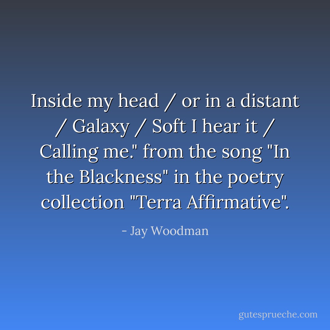 Inside my head / or in a distant / Galaxy / Soft I hear it / Calling me." from the song "In the Blackness" in the poetry collection "Terra Affirmative". - Jay Woodman
