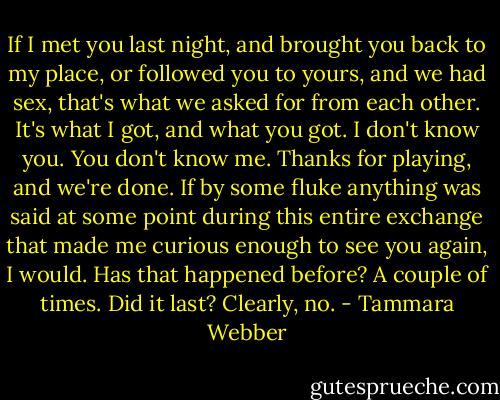 If I met you last night, and brought you back to my place, or followed you to yours, and we had sex, that's what we asked for from each other. It's what I got, and what you got. I don't know you. You don't know me. Thanks for playing, and we're done. If by some fluke anything was said at some point during this entire exchange that made me curious enough to see you again, I would.<br />Has that happened before? A couple of times. Did it last? Clearly, no. - Tammara Webber
