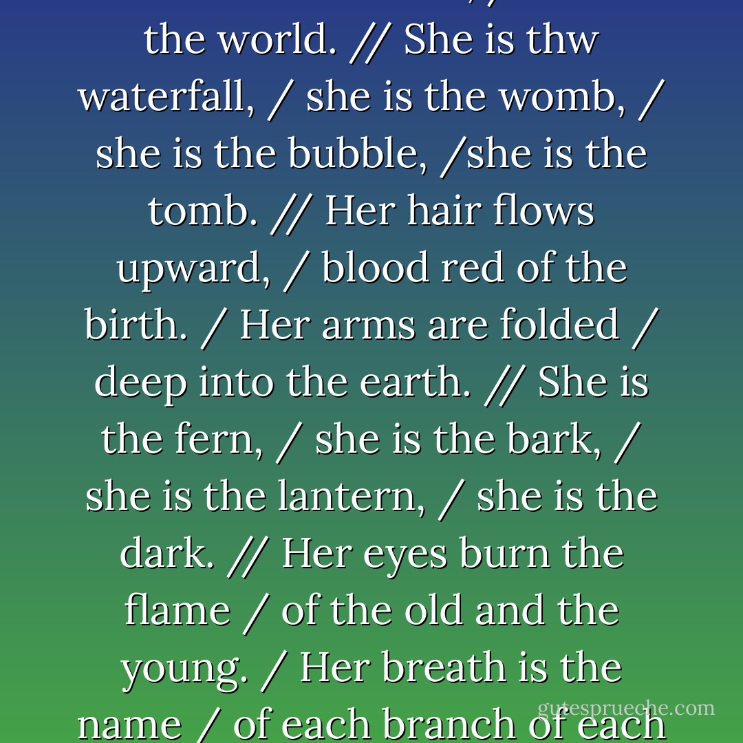 from the Prize winning poem - UNBORN in the book Terra Affirmative.<br /><br />"Under the surface / her body is curled, / seed of the one race, / shell of the world. // She is thw waterfall, / she is the womb, / she is the bubble, /she is the tomb. // Her hair flows upward, / blood red of the birth. / Her arms are folded / deep into the earth. // She is the fern, / she is the bark, / she is the lantern, / she is the dark. // Her eyes burn the flame / of the old and the young. / Her breath is the name / of each branch of each lung. // She is the ingredient. / She is the blend. / She is the beginning. / She is the end. - Jay Woodman