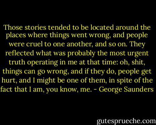 Those stories tended to be located around the places where things went wrong, and people were cruel to one another, and so on. They reflected what was probably the most urgent truth operating in me at that time: oh, shit, things can go wrong, and if they do, people get hurt, and I might be one of them, in spite of the fact that I am, you know, me. - George Saunders