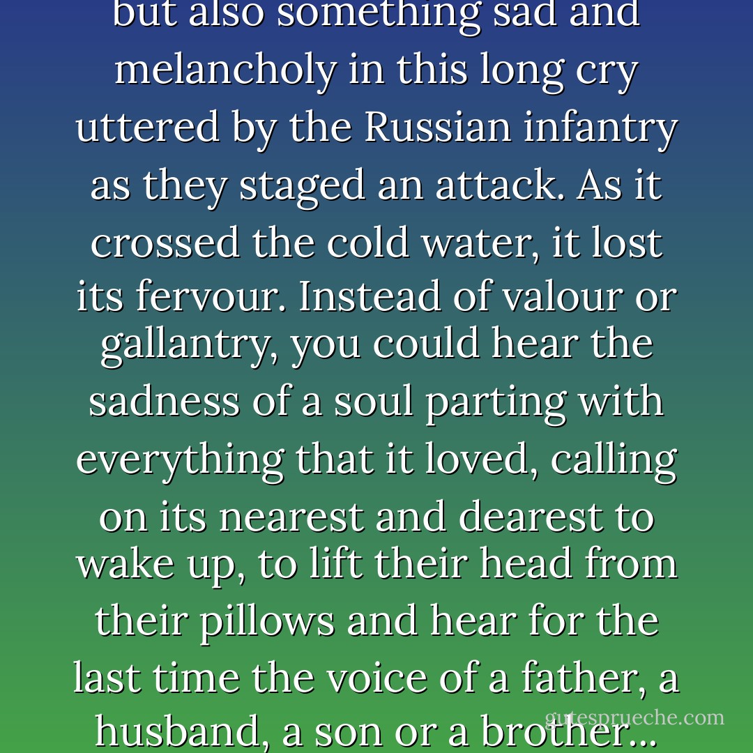 There was something terrible, but also something sad and melancholy in this long cry uttered by the Russian infantry as they staged an attack. As it crossed the cold water, it lost its fervour. Instead of valour or gallantry, you could hear the sadness of a soul parting with everything that it loved, calling on its nearest and dearest to wake up, to lift their head from their pillows and hear for the last time the voice of a father, a husband, a son or a brother... - Vasily Grossman