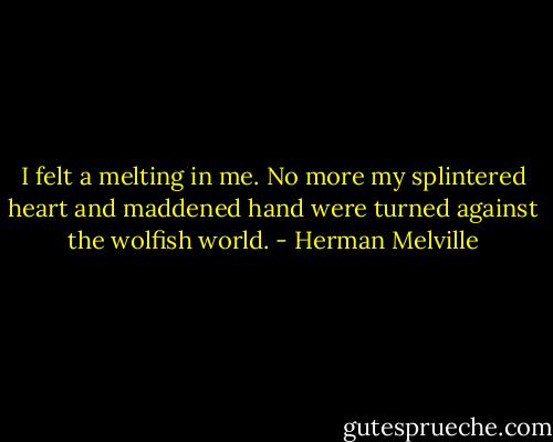 I felt a melting in me. No more my splintered heart and maddened hand were turned against the wolfish world. - Herman Melville