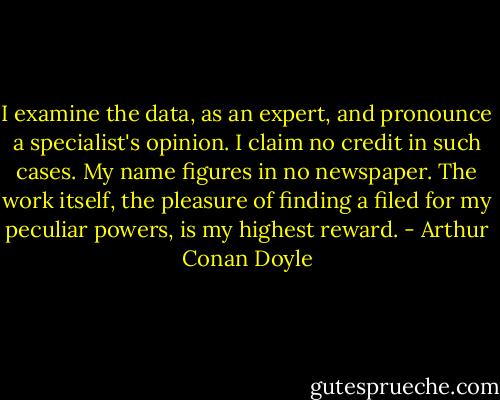 I examine the data, as an expert, and pronounce a specialist's opinion. I claim no credit in such cases. My name figures in no newspaper. The work itself, the pleasure of finding a filed for my peculiar powers, is my highest reward. - Arthur Conan Doyle