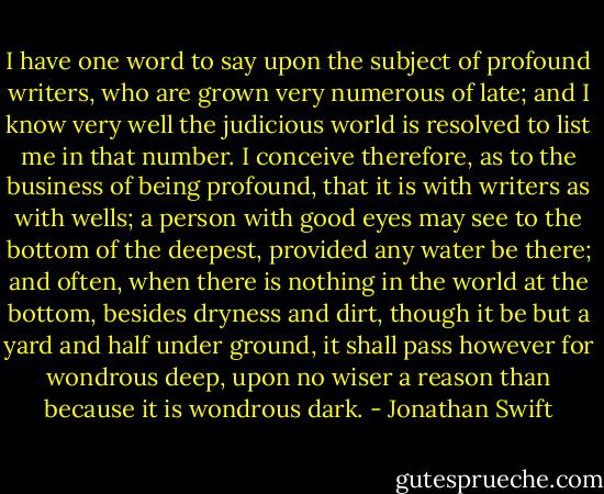 I have one word to say upon the subject of profound writers, who are grown very numerous of late; and I know very well the judicious world is resolved to list me in that number. I conceive therefore, as to the business of being profound, that it is with writers as with wells; a person with good eyes may see to the bottom of the deepest, provided any water be there; and often, when there is nothing in the world at the bottom, besides dryness and dirt, though it be but a yard and half under ground, it shall pass however for wondrous deep, upon no wiser a reason than because it is wondrous dark. - Jonathan Swift