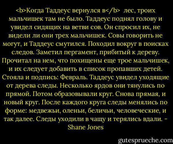 <b>Когда Таддеус вернулся в</b><br /><br />лес, троих мальчишек там не было. Таддеус поднял голову и увидел сидящих на ветви сов. Он спросил их, не видели ли они трех мальчишек. Совы говорить не могут, и Таддеус смутился. Походил вокруг в поисках следов. Заметил пергамент, прибитый к дереву. Прочитал на нем, что похищены еще трое мальчишек, и их следует добавить в список пропавших детей. Стояла и подпись: Февраль. Таддеус увидел уходящие от дерева следы. Несколько ярдов они тянулись по прямой. Потом образовывали круг. Снова прямая, и новый круг. После каждого круга следы менялись по форме: медвежьи, оленьи, беличьи, человеческие, и так далее. Следы уходили в чащу и терялись вдали. - Shane Jones