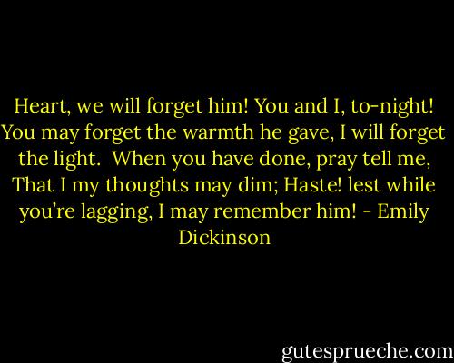 Heart, we will forget him!<br />You and I, to-night!<br />You may forget the warmth he gave,<br />I will forget the light.<br /><br />When you have done, pray tell me,<br />That I my thoughts may dim;<br />Haste! lest while you’re lagging,<br />I may remember him! - Emily Dickinson
