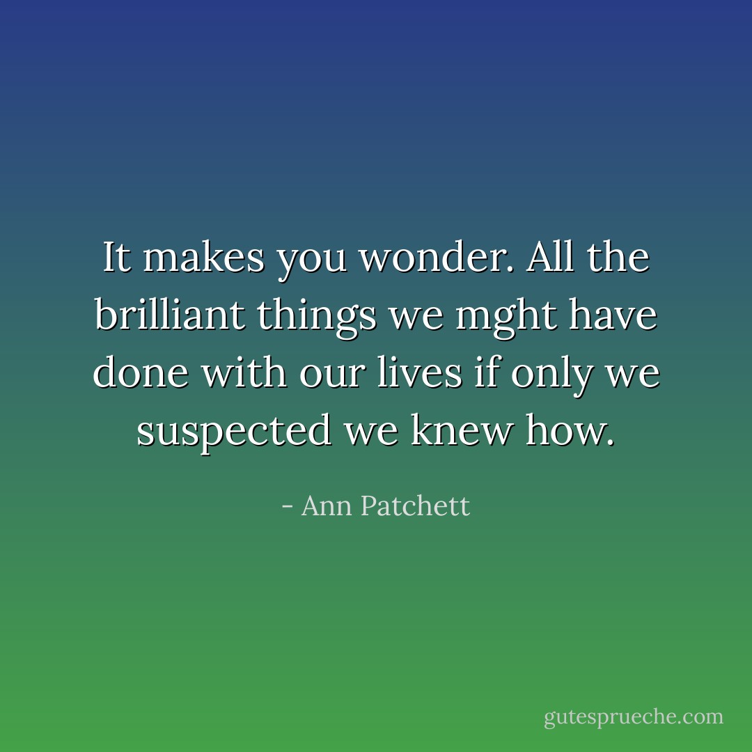 It makes you wonder. All the brilliant things we mght have done with our lives if only we suspected we knew how. - Ann Patchett