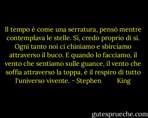 Il tempo è come una serratura, pensò mentre contemplava le stelle. Sì, credo proprio di sì. Ogni tanto noi ci chiniamo e sbirciamo attraverso il buco. E quando lo facciamo, il vento che sentiamo sulle guance, il vento che soffia attraverso la toppa, è il respiro di tutto l'universo vivente. - Stephen         King