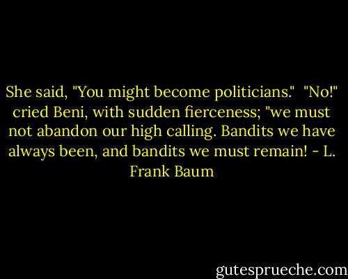 She said, "You might become politicians."<br /><br />"No!" cried Beni, with sudden fierceness; "we must not abandon our high calling. Bandits we have always been, and bandits we must remain! - L. Frank Baum