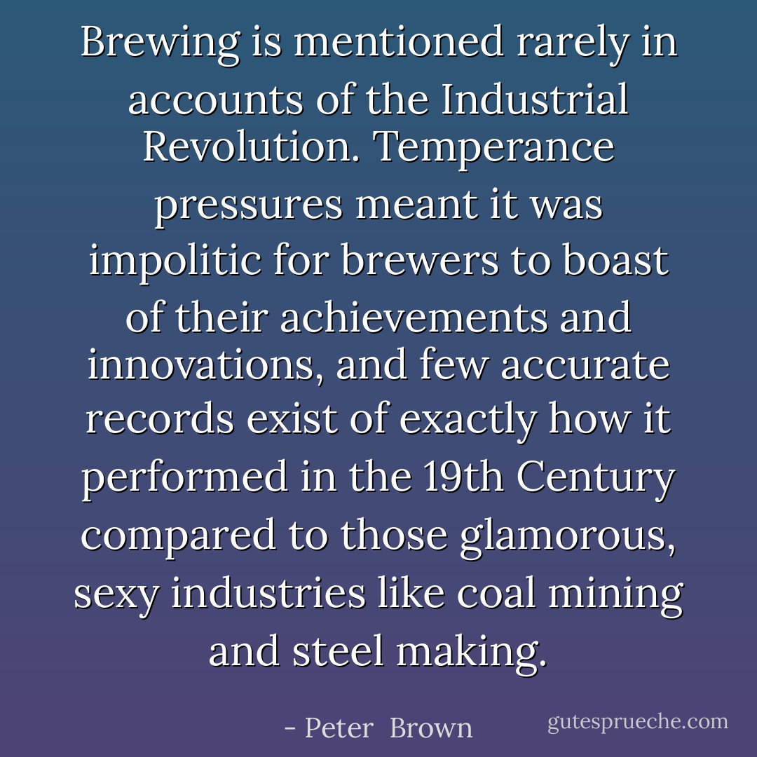 Brewing is mentioned rarely in accounts of the Industrial Revolution. Temperance pressures meant it was impolitic for brewers to boast of their achievements and innovations, and few accurate records exist of exactly how it performed in the 19th Century compared to those glamorous, sexy industries like coal mining and steel making. - Peter  Brown