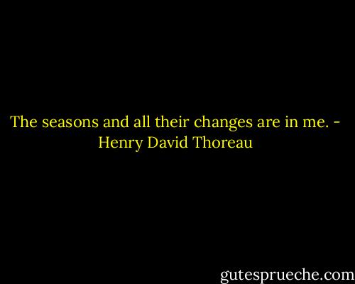 The seasons and all their changes are in me. - Henry David Thoreau