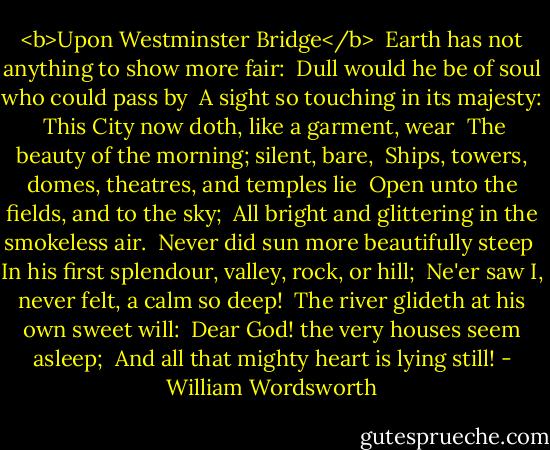 <b>Upon Westminster Bridge</b><br /><br />Earth has not anything to show more fair:<br /> Dull would he be of soul who could pass by<br /> A sight so touching in its majesty:<br /> This City now doth, like a garment, wear<br /> The beauty of the morning; silent, bare,<br /> Ships, towers, domes, theatres, and temples lie<br /> Open unto the fields, and to the sky;<br /> All bright and glittering in the smokeless air.<br /> Never did sun more beautifully steep<br /> In his first splendour, valley, rock, or hill;<br /> Ne'er saw I, never felt, a calm so deep!<br /> The river glideth at his own sweet will:<br /> Dear God! the very houses seem asleep;<br /> And all that mighty heart is lying still! - William Wordsworth