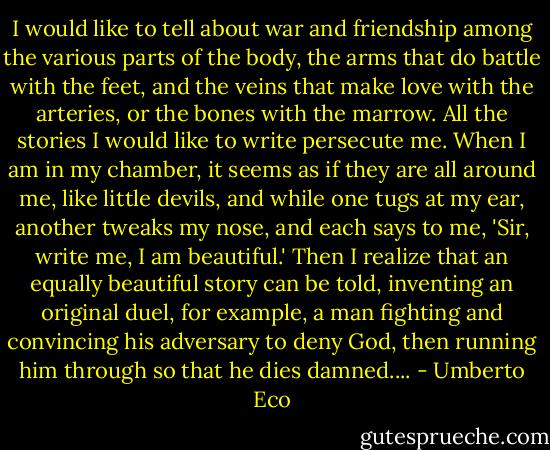 I would like to tell about war and friendship among the various parts of the body, the arms that do battle with the feet, and the veins that make love with the arteries, or the bones with the marrow. All the stories I would like to write persecute me. When I am in my chamber, it seems as if they are all around me, like little devils, and while one tugs at my ear, another tweaks my nose, and each says to me, 'Sir, write me, I am beautiful.' Then I realize that an equally beautiful story can be told, inventing an original duel, for example, a man fighting and convincing his adversary to deny God, then running him through so that he dies damned.... - Umberto Eco