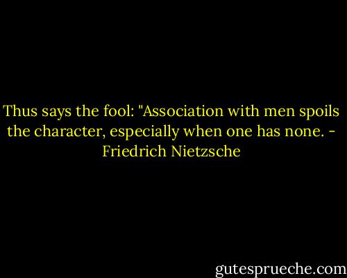 Thus says the fool: "Association with men spoils the character, especially when one has none. - Friedrich Nietzsche
