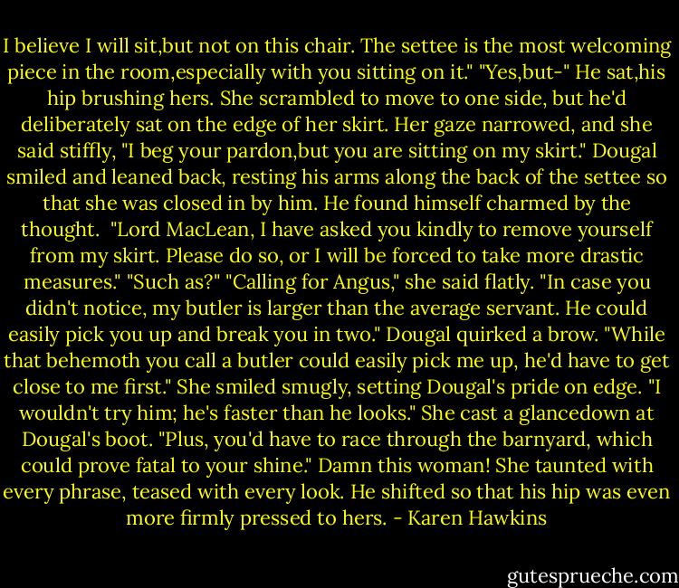 I believe I will sit,but not on this chair. The settee is the most welcoming piece in the room,especially with you sitting on it."<br />"Yes,but-"<br />He sat,his hip brushing hers.<br />She scrambled to move to one side, but he'd deliberately sat on the edge of her skirt.<br />Her gaze narrowed, and she said stiffly, "I beg your pardon,but you are sitting on my skirt."<br />Dougal smiled and leaned back, resting his arms along the back of the settee so that she was closed in by him. He found himself charmed by the thought. <br />"Lord MacLean, I have asked you kindly to remove yourself from my skirt. Please do so, or I will be forced to take more drastic measures."<br />"Such as?"<br />"Calling for Angus," she said flatly. "In case you didn't notice, my butler is larger than the average servant. He could easily pick you up and break you in two."<br />Dougal quirked a brow. "While that behemoth you call a butler could easily pick me up, he'd have to get close to me first."<br />She smiled smugly, setting Dougal's pride on edge. "I wouldn't try him; he's faster than he looks." She cast a glancedown at Dougal's boot. "Plus, you'd have to race through the barnyard, which could prove fatal to your shine."<br />Damn this woman! She taunted with every phrase, teased with every look. He shifted so that his hip was even more firmly pressed to hers. - Karen Hawkins