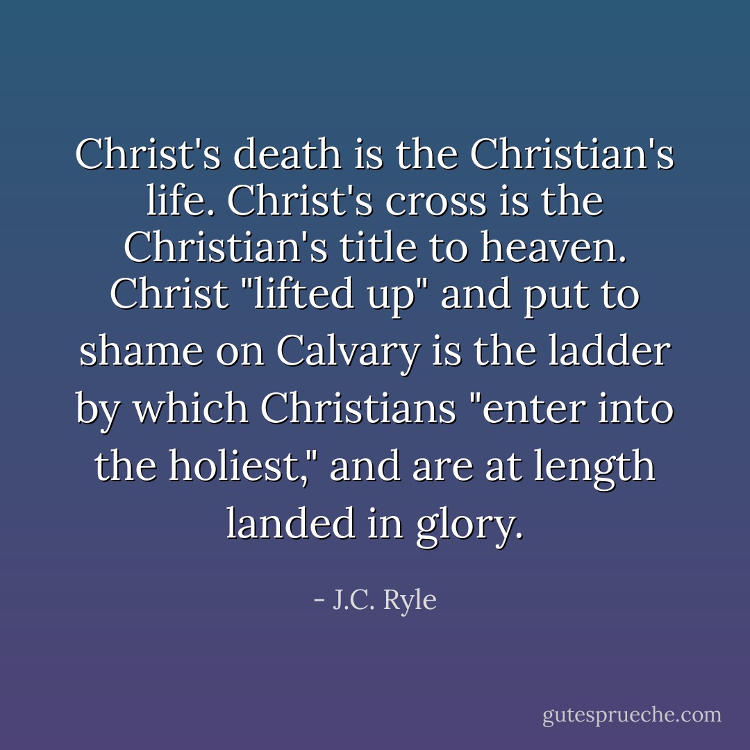 Christ's death is the Christian's life. Christ's cross is the Christian's title to heaven. Christ "lifted up" and put to shame on Calvary is the ladder by which Christians "enter into the holiest," and are at length landed in glory. - J.C. Ryle