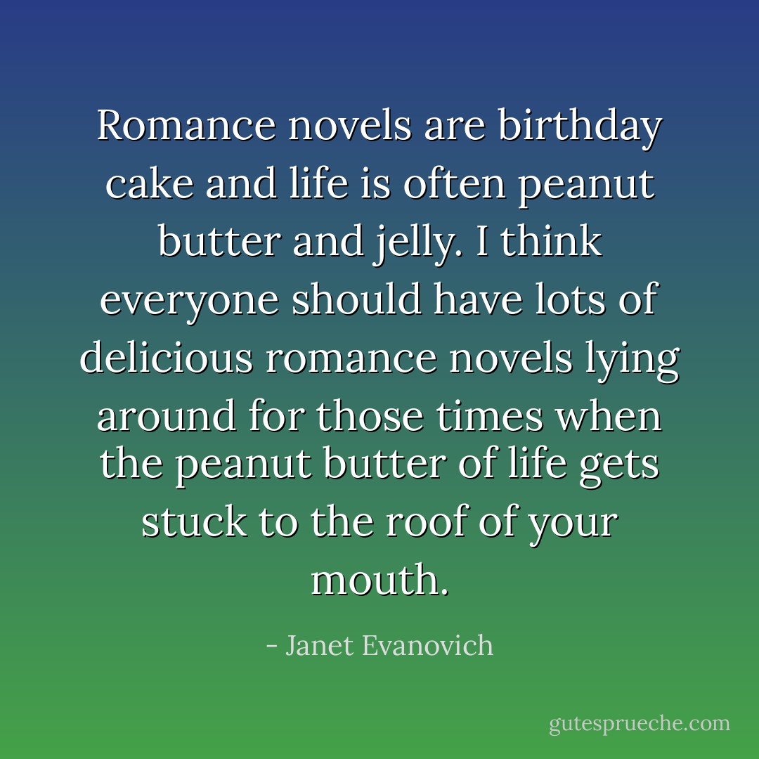 Romance novels are birthday cake and life is often peanut butter and jelly. I think everyone should have lots of delicious romance novels lying around for those times when the peanut butter of life gets stuck to the roof of your mouth. - Janet Evanovich