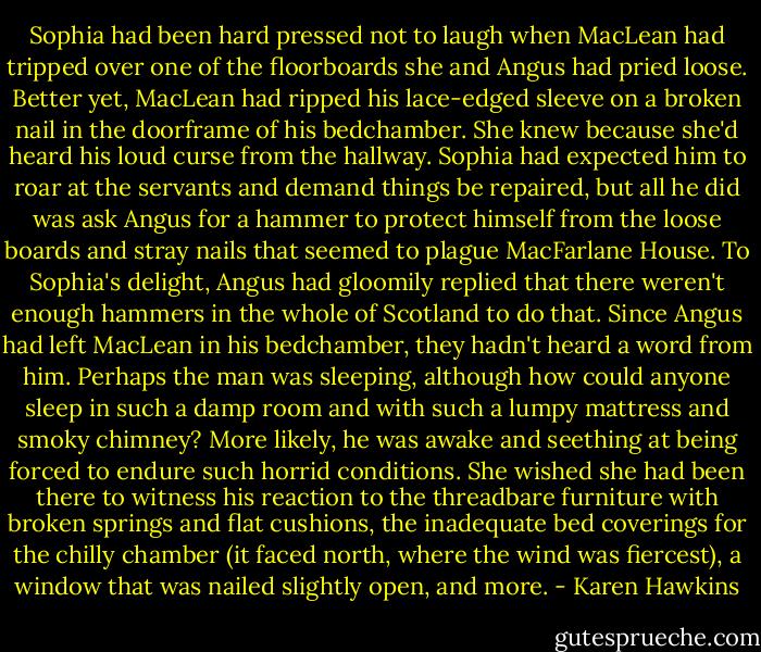 Sophia had been hard pressed not to laugh when MacLean had tripped over one of the floorboards she and Angus had pried loose. Better yet, MacLean had ripped his lace-edged sleeve on a broken nail in the doorframe of his bedchamber. She knew because she'd heard his loud curse from the hallway.<br />Sophia had expected him to roar at the servants and demand things be repaired, but all he did was ask Angus for a hammer to protect himself from the loose boards and stray nails that seemed to plague MacFarlane House.<br />To Sophia's delight, Angus had gloomily replied that there weren't enough hammers in the whole of Scotland to do that.<br />Since Angus had left MacLean in his bedchamber, they hadn't heard a word from him. Perhaps the man was sleeping, although how could anyone sleep in such a damp room and with such a lumpy mattress and smoky chimney?<br />More likely, he was awake and seething at being forced to endure such horrid conditions. She wished she had been there to witness his reaction to the threadbare furniture with broken springs and flat cushions, the inadequate bed coverings for the chilly chamber (it faced north, where the wind was fiercest), a window that was nailed slightly open, and more. - Karen Hawkins