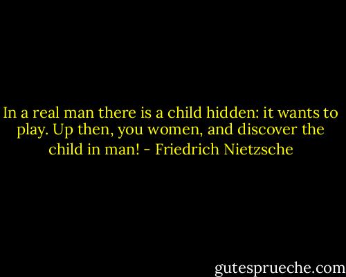 In a real man there is a child hidden: it wants to play. Up then, you women, and discover the child in man! - Friedrich Nietzsche