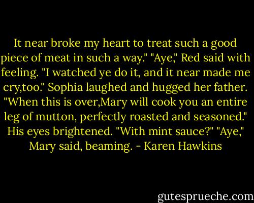 It near broke my heart to treat such a good piece of meat in such a way."<br />"Aye," Red said with feeling. "I watched ye do it, and it near made me cry,too."<br />Sophia laughed and hugged her father. "When this is over,Mary will cook you an entire leg of mutton, perfectly roasted and seasoned."<br />His eyes brightened. "With mint sauce?"<br />"Aye," Mary said, beaming. - Karen Hawkins