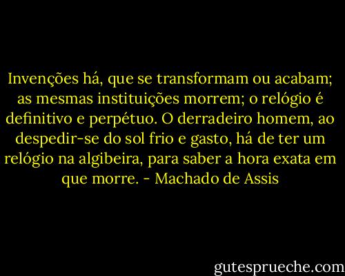Invenções há, que se transformam ou acabam; as mesmas instituições morrem; o relógio é definitivo e perpétuo. O derradeiro homem, ao despedir-se do sol frio e gasto, há de ter um relógio na algibeira, para saber a hora exata em que morre. - Machado de Assis
