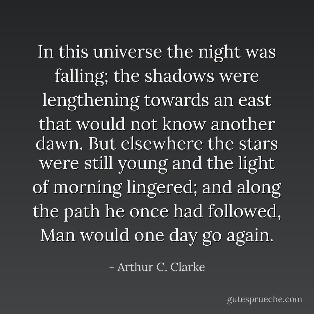 In this universe the night was falling; the shadows were lengthening towards an east that would not know another dawn. But elsewhere the stars were still young and the light of morning lingered; and along the path he once had followed, Man would one day go again. - Arthur C. Clarke