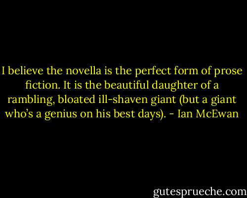 I believe the novella is the perfect form of prose fiction. It is the beautiful daughter of a rambling, bloated ill-shaven giant (but a giant who’s a genius on his best days). - Ian McEwan