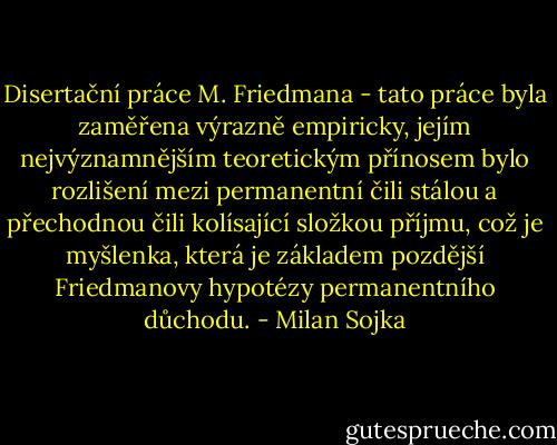 Disertační práce M. Friedmana - tato práce byla zaměřena výrazně empiricky, jejím nejvýznamnějším teoretickým přínosem bylo rozlišení mezi permanentní čili stálou a přechodnou čili kolísající složkou příjmu, což je myšlenka, která je základem pozdější Friedmanovy hypotézy permanentního důchodu. - Milan Sojka