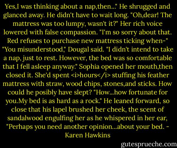 Yes,I was thinking about a nap,then..." He shrugged and glanced away. He didn't have to wait long.<br />"Oh,dear! The mattress was too lumpy, wasn't it?" Her rich voice lowered with false compassion. "I'm so sorry about that. Red refuses to purchase new mattress ticking when-"<br />"You misunderstood," Dougal said. "I didn't intend to take a nap, just to rest. However, the bed was so comfortable that I fell asleep anyway."<br />Sophia opened her mouth,then closed it. She'd spent <i>hours</i> stuffing his feather mattress with straw, wood chips, stones,and sticks. How could he posibly have slept? "How...how fortunate for you.My bed is as hard as a rock."<br />He leaned forward, so close that his lapel brushed her cheek, the scent of sandalwood engulfing her as he whispered in her ear, "Perhaps you need another opinion...about your bed. - Karen Hawkins