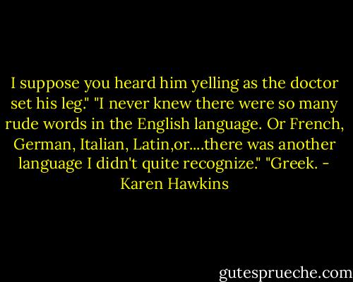 I suppose you heard him yelling as the doctor set his leg."<br />"I never knew there were so many rude words in the English language. Or French, German, Italian, Latin,or....there was another language I didn't quite recognize."<br />"Greek. - Karen Hawkins