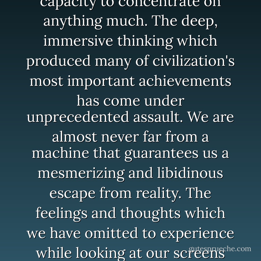 It is one of the unexpected disasters of the modern age that our new unparalleled access to information has come at the price of our capacity to concentrate on anything much. The deep, immersive thinking which produced many of civilization's most important achievements has come under unprecedented assault. We are almost never far from a machine that guarantees us a mesmerizing and libidinous escape from reality. The feelings and thoughts which we have omitted to experience while looking at our screens are left to find their revenge in involuntary twitches and our ever-decreasing ability to fall asleep when we should. - Alain de Botton