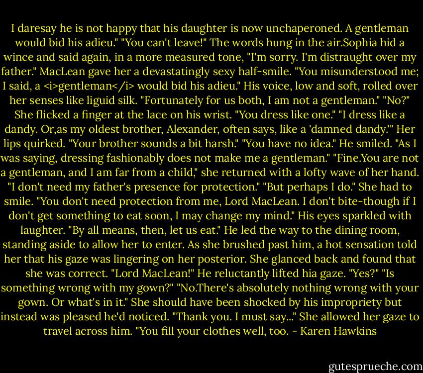 I daresay he is not happy that his daughter is now unchaperoned. A gentleman would bid his adieu."<br />"You can't leave!"<br />The words hung in the air.Sophia hid a wince and said again, in a more measured tone, "I'm sorry. I'm distraught over my father."<br />MacLean gave her a devastatingly sexy half-smile. "You misunderstood me; I said, a <i>gentleman</i> would bid his adieu." His voice, low and soft, rolled over her senses like liguid silk. "Fortunately for us both, I am not a gentleman."<br />"No?" She flicked a finger at the lace on his wrist. "You dress like one."<br />"I dress like a dandy. Or,as my oldest brother, Alexander, often says, like a 'damned dandy.'"<br />Her lips quirked. "Your brother sounds a bit harsh."<br />"You have no idea." He smiled. "As I was saying, dressing fashionably does not make me a gentleman."<br />"Fine.You are not a gentleman, and I am far from a child," she returned with a lofty wave of her hand. "I don't need my father's presence for protection."<br />"But perhaps I do."<br />She had to smile. "You don't need protection from me, Lord MacLean. I don't bite-though if I don't get something to eat soon, I may change my mind."<br />His eyes sparkled with laughter. "By all means, then, let us eat." He led the way to the dining room, standing aside to allow her to enter.<br />As she brushed past him, a hot sensation told her that his gaze was lingering on her posterior. She glanced back and found that she was correct. "Lord MacLean!"<br />He reluctantly lifted hia gaze. "Yes?"<br />"Is something wrong with my gown?"<br />"No.There's absolutely nothing wrong with your gown. Or what's in it."<br />She should have been shocked by his impropriety but instead was pleased he'd noticed. "Thank you. I must say..." She allowed her gaze to travel across him. "You fill your clothes well, too. - Karen Hawkins