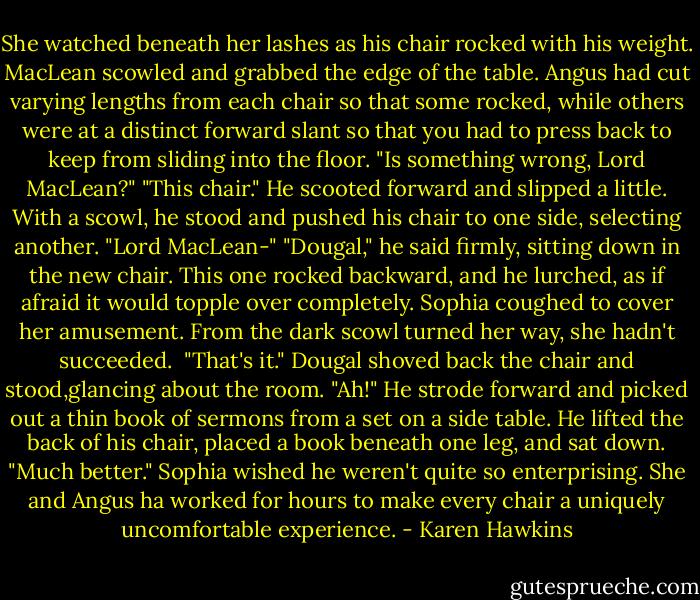 She watched beneath her lashes as his chair rocked with his weight. MacLean scowled and grabbed the edge of the table. Angus had cut varying lengths from each chair so that some rocked, while others were at a distinct forward slant so that you had to press back to keep from sliding into the floor.<br />"Is something wrong, Lord MacLean?"<br />"This chair." He scooted forward and slipped a little. With a scowl, he stood and pushed his chair to one side, selecting another.<br />"Lord MacLean-"<br />"Dougal," he said firmly, sitting down in the new chair. This one rocked backward, and he lurched, as if afraid it would topple over completely.<br />Sophia coughed to cover her amusement. From the dark scowl turned her way, she hadn't succeeded. <br />"That's it." Dougal shoved back the chair and stood,glancing about the room. "Ah!" He strode forward and picked out a thin book of sermons from a set on a side table. He lifted the back of his chair, placed a book beneath one leg, and sat down. "Much better."<br />Sophia wished he weren't quite so enterprising. She and Angus ha worked for hours to make every chair a uniquely uncomfortable experience. - Karen Hawkins