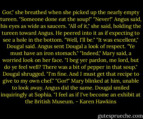 Gor," she breathed when she picked up the nearly empty tureen. "Someone done eat the soup!"<br />"Never!" Angus said, his eyes as wide as saucers.<br />"All of it," she said, holding the tureen toward Angus.<br />He peered into it as if expecting to see a hole in the bottom. "Well, I'll be."<br />"It was excellent," Dougal said.<br />Angus sent Dougal a look of respect. "Ye must have an iron stomach."<br />"Indeed," Mary said, a worried look on her face. "I beg yer pardon, me lord, but do ye feel well? There was a bit of pepper in that soup."<br />Dougal shrugged. "I'm fine. And I must get that recipe to give to my own chef."<br />"Gor!" Mary blinked at him, unable to look away.<br />Angus did the same.<br />Dougal smiled inquiringly at Sophia. "I feel as if I've become an exhibit at the British Museum. - Karen Hawkins