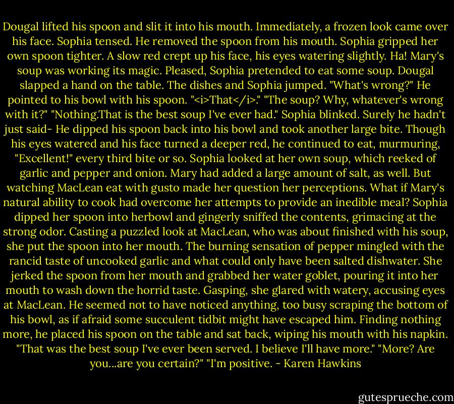 Dougal lifted his spoon and slit it into his mouth. Immediately, a frozen look came over his face.<br />Sophia tensed.<br />He removed the spoon from his mouth.<br />Sophia gripped her own spoon tighter.<br />A slow red crept up his face, his eyes watering slightly.<br />Ha! Mary's soup was working its magic. Pleased, Sophia pretended to eat some soup.<br />Dougal slapped a hand on the table.<br />The dishes and Sophia jumped. "What's wrong?"<br />He pointed to his bowl with his spoon. "<i>That</i>."<br />"The soup? Why, whatever's wrong with it?"<br />"Nothing.That is the best soup I've ever had."<br />Sophia blinked. Surely he hadn't just said-<br />He dipped his spoon back into his bowl and took another large bite. Though his eyes watered and his face turned a deeper red, he continued to eat, murmuring, "Excellent!" every third bite or so.<br />Sophia looked at her own soup, which reeked of garlic and pepper and onion. Mary had added a large amount of salt, as well. But watching MacLean eat with gusto made her question her perceptions.<br />What if Mary's natural ability to cook had overcome her attempts to provide an inedible meal?<br />Sophia dipped her spoon into herbowl and gingerly sniffed the contents, grimacing at the strong odor. Casting a puzzled look at MacLean, who was about finished with his soup, she put the spoon into her mouth.<br />The burning sensation of pepper mingled with the rancid taste of uncooked garlic and what could only have been salted dishwater. She jerked the spoon from her mouth and grabbed her water goblet, pouring it into her mouth to wash down the horrid taste.<br />Gasping, she glared with watery, accusing eyes at MacLean.<br />He seemed not to have noticed anything, too busy scraping the bottom of his bowl, as if afraid some succulent tidbit might have escaped him. Finding nothing more, he placed his spoon on the table and sat back, wiping his mouth with his napkin. "That was the best soup I've ever been served. I believe I'll have more."<br />"More? Are you...are you certain?"<br />"I'm positive. - Karen Hawkins