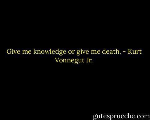 Give me knowledge or give me death. - Kurt Vonnegut Jr.