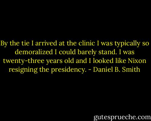 By the tie I arrived at the clinic I was typically so demoralized I could barely stand. I was twenty-three years old and I looked like Nixon resigning the presidency. - Daniel B. Smith