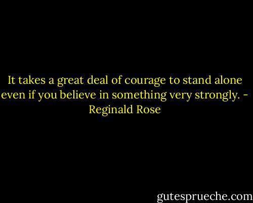 It takes a great deal of courage to stand alone even if you believe in something very strongly. - Reginald Rose