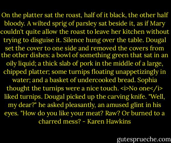 On the platter sat the roast, half of it black, the other half bloody. A wilted sprig of parsley sat beside it, as if Mary couldn't quite allow the roast to leave her kitchen without trying to disguise it.<br />Silence hung over the table.<br />Dougal set the cover to one side and removed the covers from the other dishes: a bowl of something green that sat in an oily liquid; a thick slab of pork in the middle of a large, chipped platter; some turnips floating unappetizingly in water; and a basket of undercooked bread.<br />Sophia thought the turnips were a nice touch. <i>No one</i> liked turnips.<br />Dougal picked up the carving knife. "Well, my dear?" he asked pleasantly, an amused glint in his eyes. "How do you like your meat? Raw? Or burned to a charred mess? - Karen Hawkins