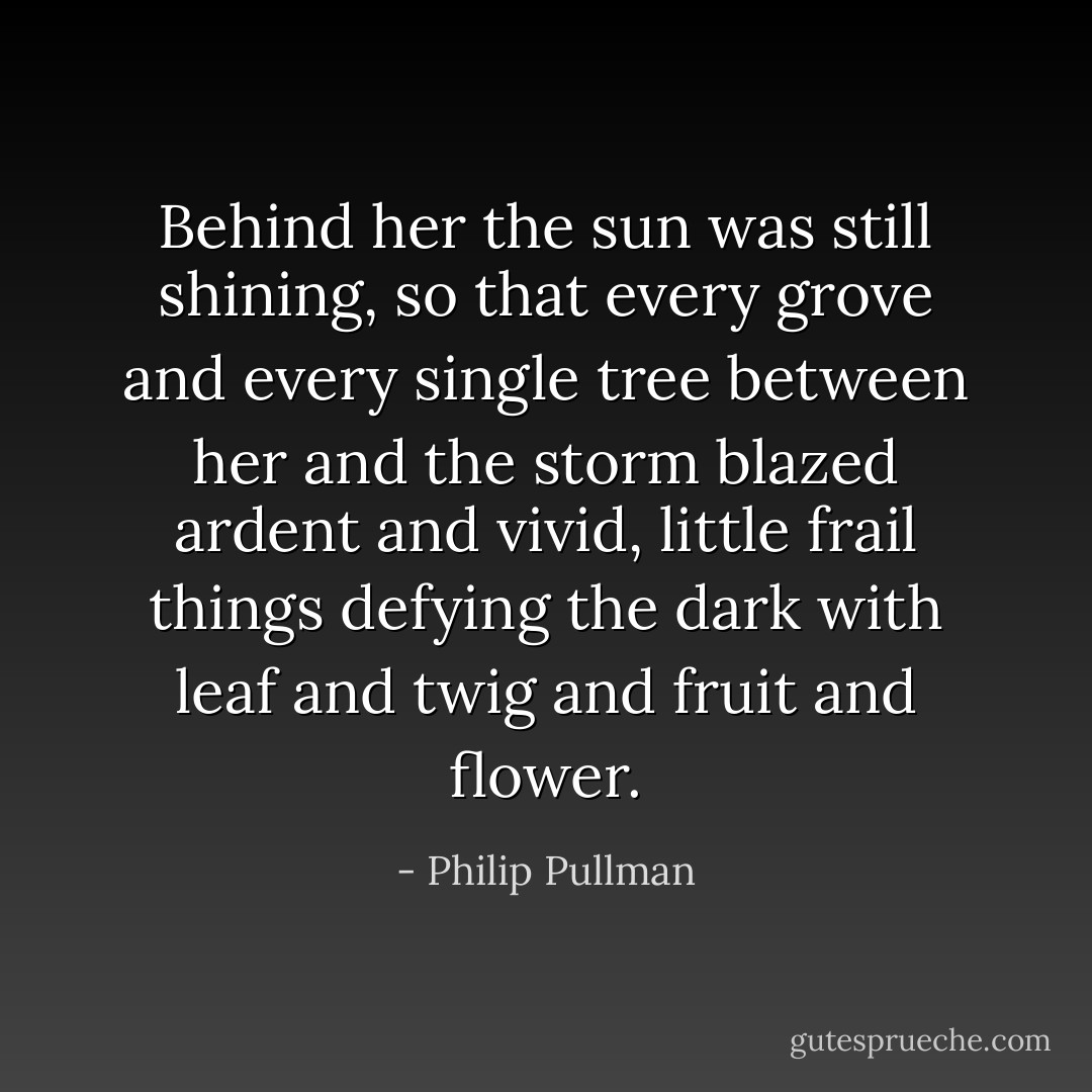 Behind her the sun was still shining, so that every grove and every single tree between her and the storm blazed ardent and vivid, little frail things defying the dark with leaf and twig and fruit and flower. - Philip Pullman