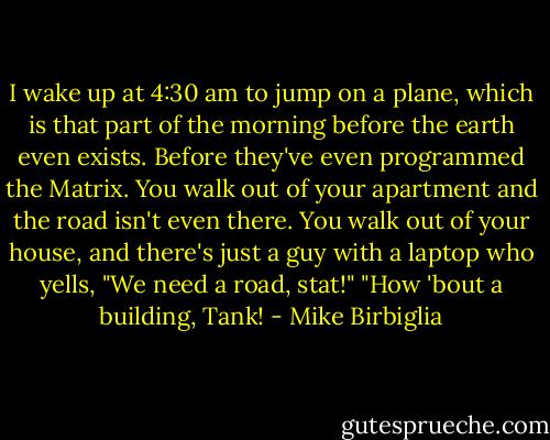 I wake up at 4:30 am to jump on a plane, which is that part of the morning before the earth even exists. Before they've even programmed the Matrix. You walk out of your apartment and the road isn't even there. You walk out of your house, and there's just a guy with a laptop who yells, "We need a road, stat!" "How 'bout a building, Tank! - Mike Birbiglia
